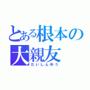 とある根本の大親友（だいしんゆう）