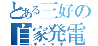 とある三好の自家発電（＊＊＊＊）