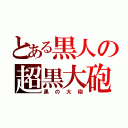 とある黒人の超黒大砲（黒の大砲）