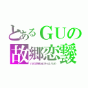 とあるＧＵの故郷恋靉（いつかこの恋を思い出してきっと泣いてしまう）