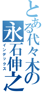 とある代々木の永石伸之Ⅱ（インデックス）