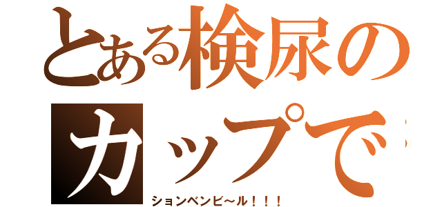 とある検尿のカップで（ションベンビ～ル！！！）