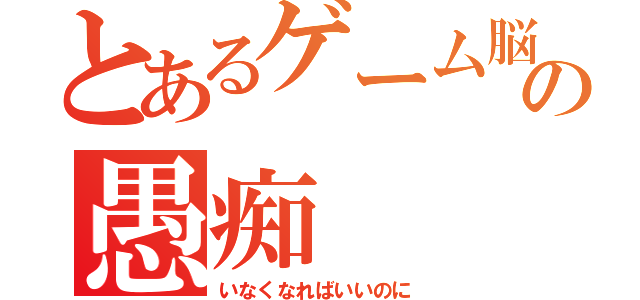 とあるゲーム脳の愚痴（いなくなればいいのに）