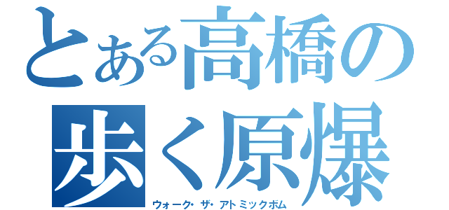 とある高橋の歩く原爆（ウォーク・ザ・アトミックボム）