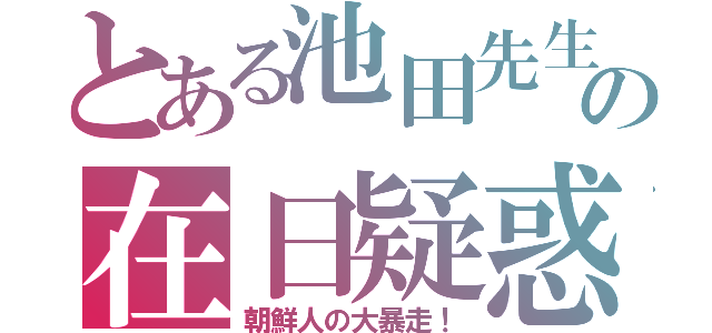 とある池田先生の在日疑惑（朝鮮人の大暴走！）