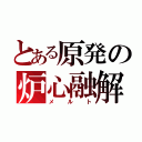 とある原発の炉心融解（メルト）