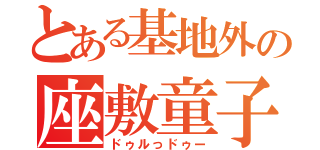 とある基地外の座敷童子（ドゥルっドゥー）