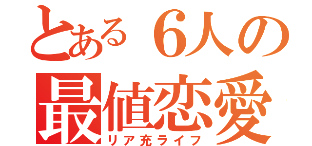 とある６人の最値恋愛（リア充ライフ）