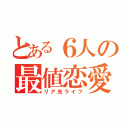 とある６人の最値恋愛（リア充ライフ）