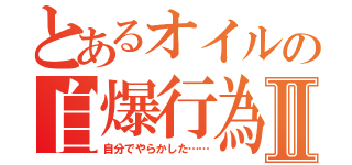 とあるオイルの自爆行為Ⅱ（自分でやらかした……）