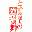 とある勃起人の強引偶舞（　憂い・・）