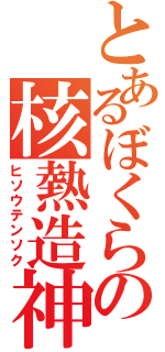 とあるぼくらの核熱造神（ヒソウテンソク）