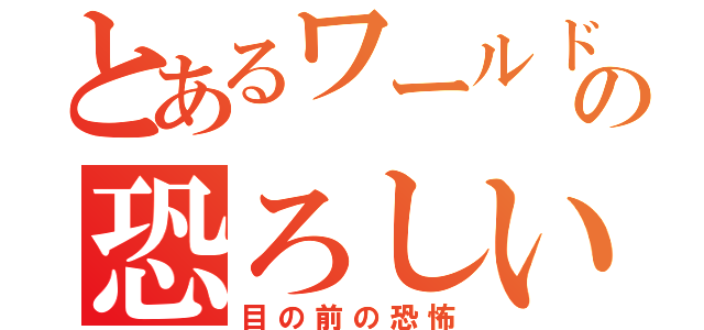 とあるワールドの恐ろしい恐怖（目の前の恐怖）