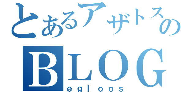 とあるアザトスのＢＬＯＧ（ｅｇｌｏｏｓ）