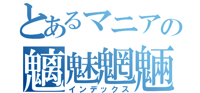 とあるマニアの魑魅魍魎（インデックス）