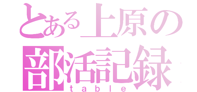 とある上原の部活記録（ｔａｂｌｅ）