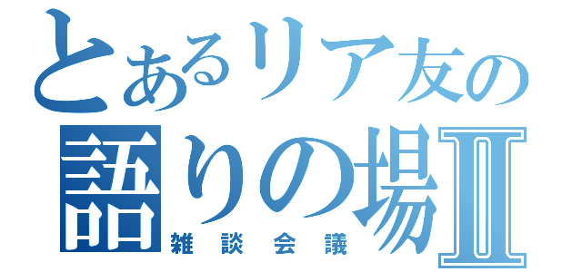 とあるリア友の語りの場Ⅱ（雑談会議）