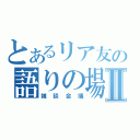 とあるリア友の語りの場Ⅱ（雑談会議）