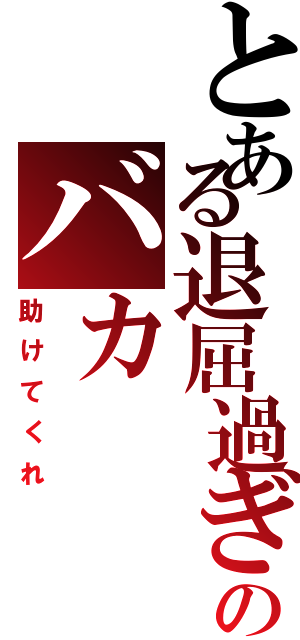 とある退屈過ぎのバカ（助けてくれ）