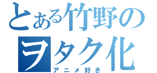 とある竹野のヲタク化（アニメ好き）