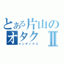 とある片山のオタクⅡ（インデックス）