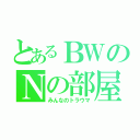 とあるＢＷのＮの部屋（みんなのトラウマ）