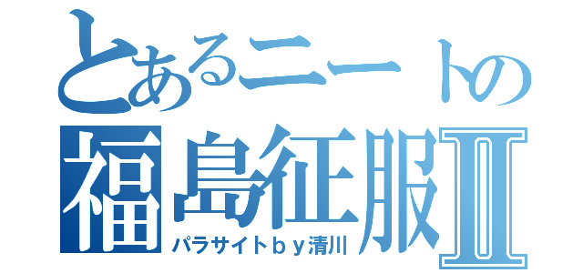 とあるニートの福島征服Ⅱ（パラサイトｂｙ清川）