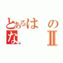 とあるはのなⅡ（は）