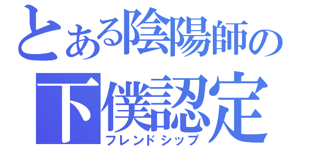 とある陰陽師の下僕認定（フレンドシップ）