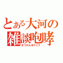 とある大河の雑談咆哮（ざつだんほうこう）