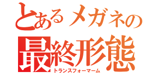 とあるメガネの最終形態（トランスフォーマーム）