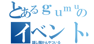 とあるｇｕｍｕのイベント（話し聞かんやついる）