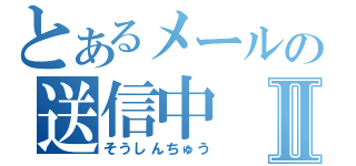 とあるメールの送信中Ⅱ（そうしんちゅう）