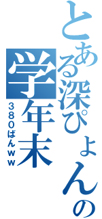 とある深ぴょんの学年末（３８０ばんｗｗ）