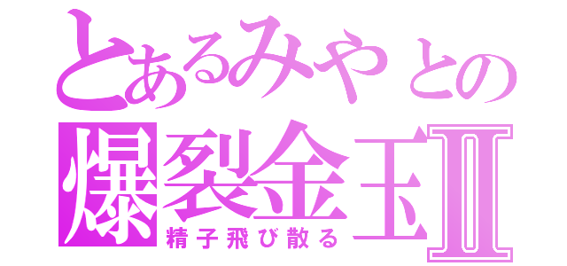 とあるみやとの爆裂金玉Ⅱ（精子飛び散る）