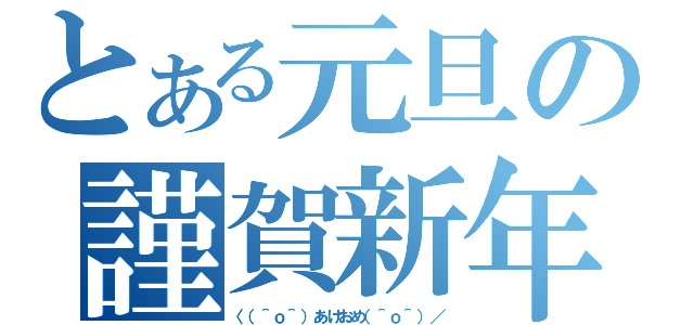 とある元旦の謹賀新年（〈（＾ｏ＾）あけおめ（＾ｏ＾）／）