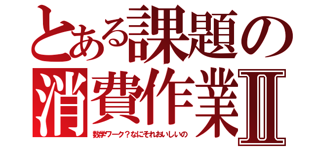 とある課題の消費作業Ⅱ（数学ワーク？なにそれおいしいの）