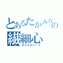 とあるたかみなの繊細心（ガラスのハート）