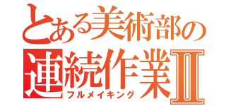 とある美術部の連続作業（泣）Ⅱ（フルメイキング）