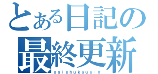 とある日記の最終更新（ｓａｉｓｈｕｋｏｕｓｉｎ）