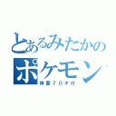 とあるみたかのポケモン好き（体重７０キロ）