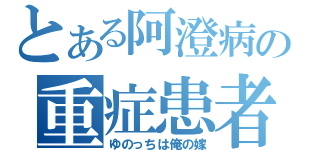 とある阿澄病の重症患者（ゆのっちは俺の嫁）