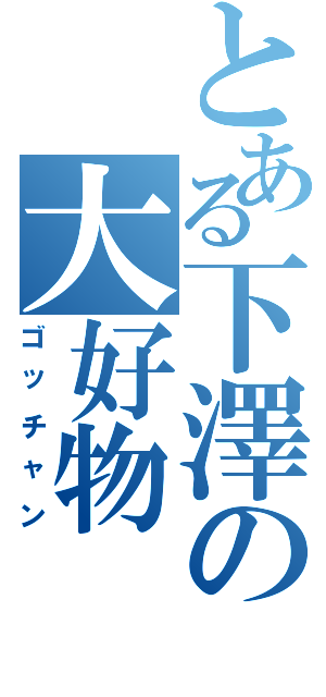 とある下澤の大好物（ゴッチャン）