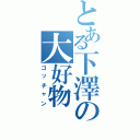 とある下澤の大好物（ゴッチャン）