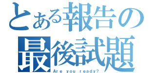 とある報告の最後試題（Ａｒｅ ｙｏｕ ｒｅａｄｙ？）