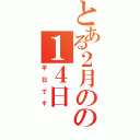 とある２月のの１４日（平日です）