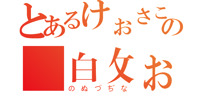 とあるけぉさこの 白攵ぉ（のぬづぢな）