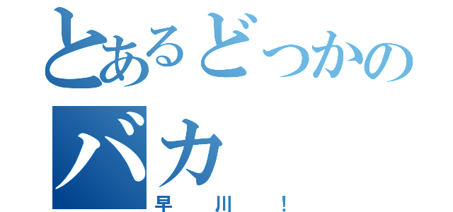 とあるどっかのバカ（早川！）