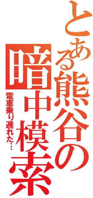 とある熊谷の暗中模索（電車乗り遅れた…）