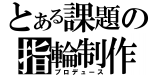 とある課題の指輪制作（プロデュース）